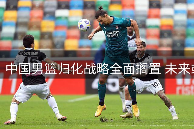 中国男篮归化战略全面搁置 未来或仅靠本土球员征战国际赛场