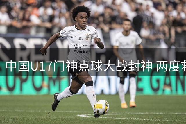 中国U17门神点球大战封神 两度救主助球队挺进决赛激战阿森纳