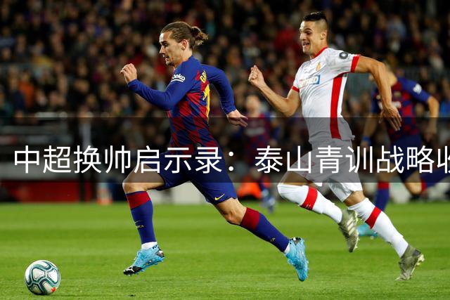 中超换帅启示录：泰山青训战略收奇效 申花豪阵为何深陷泥沼