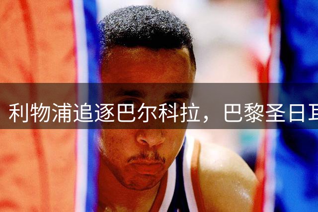 利物浦追逐巴尔科拉，巴黎圣日耳曼要价1.45亿英镑