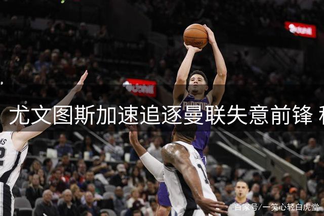 尤文图斯加速追逐曼联失意前锋 租借+买断方案浮出水面