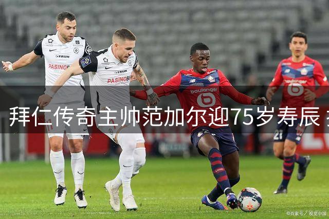 拜仁传奇主帅范加尔迎75岁寿辰 执教生涯两载夺三冠王