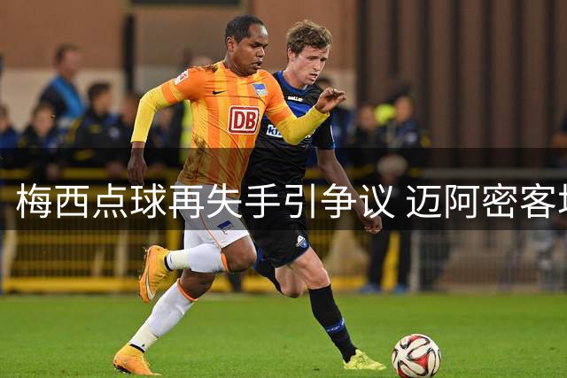 梅西点球再失手引争议 迈阿密客场遭遇判罚风波