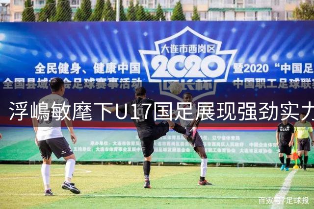 浮嶋敏麾下U17国足展现强劲实力 中国足球青训成效显著