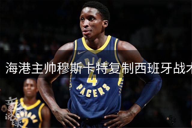 海港主帅穆斯卡特复制西班牙战术 德比战演绎现代攻势足球新解
