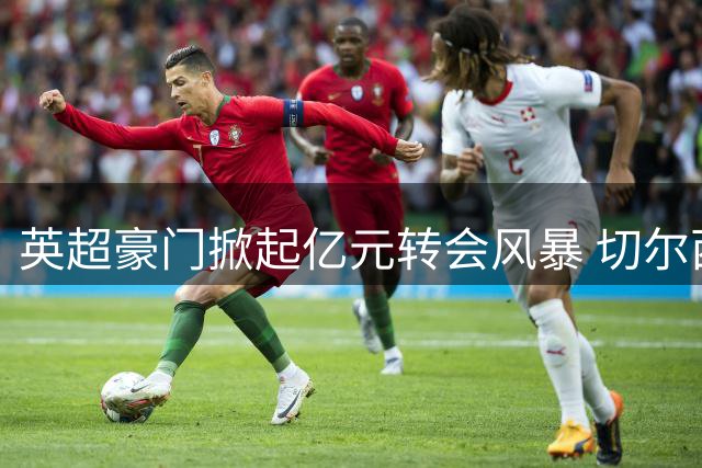 英超豪门掀起亿元转会风暴 切尔西1.37亿欧元创英格兰球员身价纪录