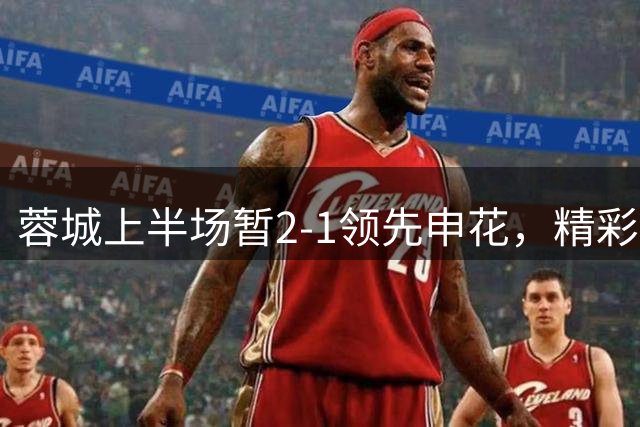 蓉城上半场暂2-1领先申花，精彩进球点燃赛场