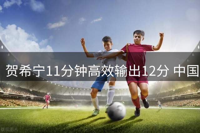 贺希宁11分钟高效输出12分 中国男篮半场狂胜喀麦隆19分