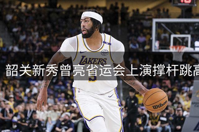 韶关新秀曾亮省运会上演撑杆跳高惊艳表现