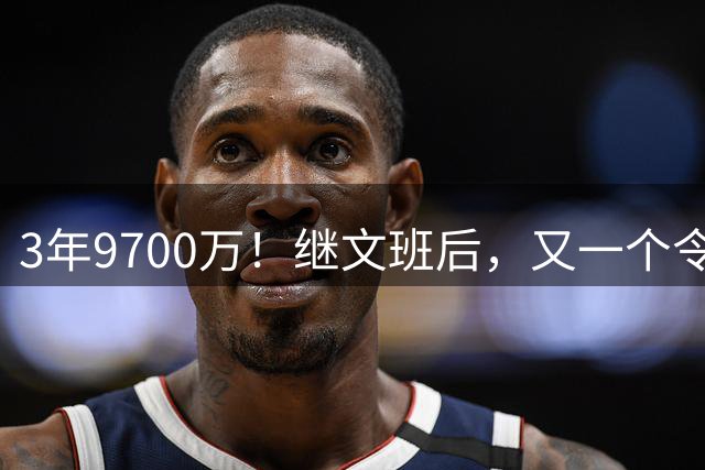 3年9700万！继文班后，又一个令人感动的合同诞生了